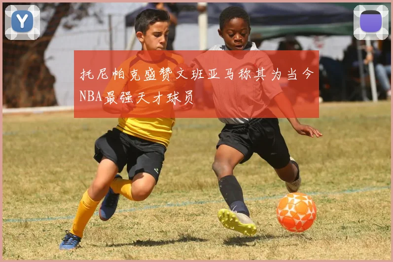托尼帕克盛赞文班亚马称其为当今NBA最强天才球员