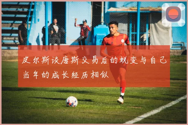 皮尔斯谈唐斯交易后的蜕变与自己当年的成长经历相似