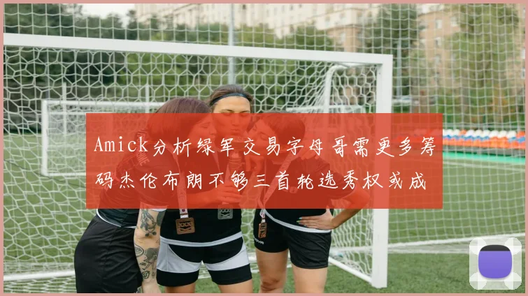 Amick分析绿军交易字母哥需更多筹码杰伦布朗不够三首轮选秀权或成关键