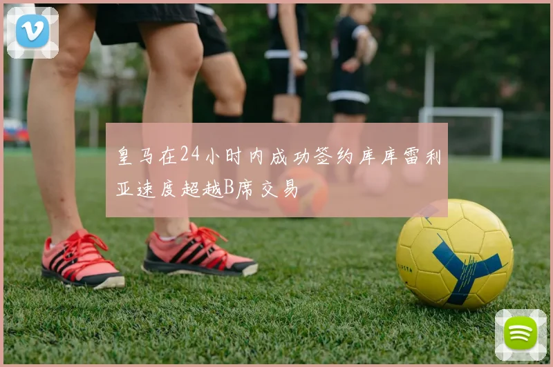 皇马在24小时内成功签约库库雷利亚速度超越B席交易