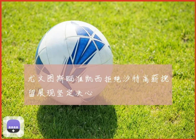尤文图斯瞄准凯西拒绝沙特高薪挽留展现坚定决心