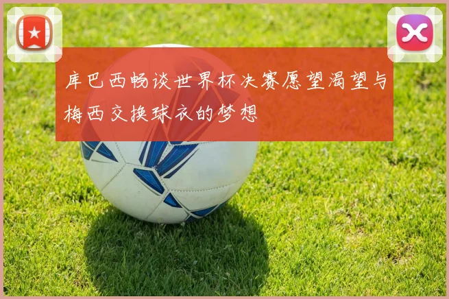 库巴西畅谈世界杯决赛愿望渴望与梅西交换球衣的梦想