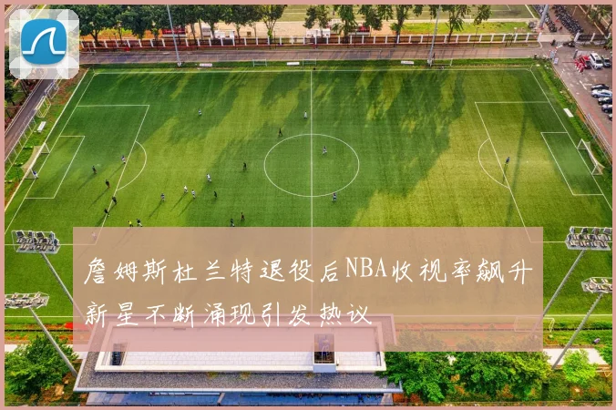 詹姆斯杜兰特退役后NBA收视率飙升新星不断涌现引发热议