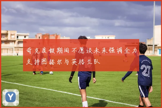 奇克度假期间不愿谈未来强调全力支持图赫尔与英格兰队