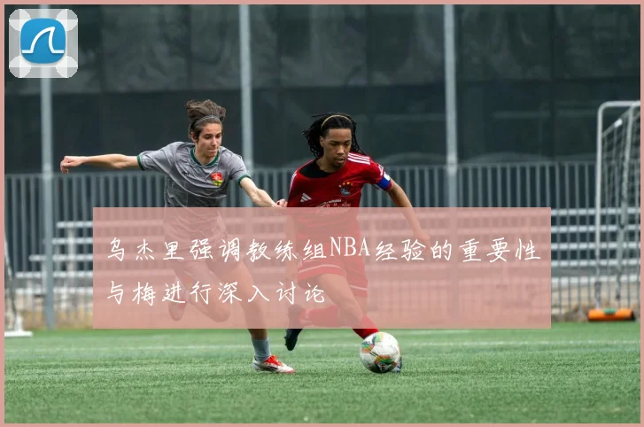 乌杰里强调教练组NBA经验的重要性与梅进行深入讨论